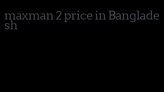 maxman 2 price in Bangladesh