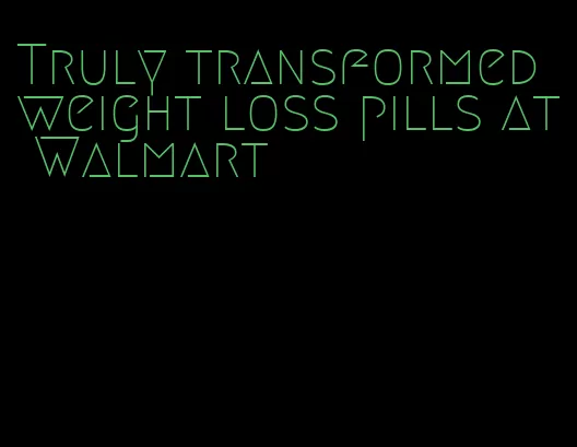 Truly transformed weight loss pills at Walmart