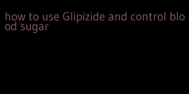 how to use Glipizide and control blood sugar