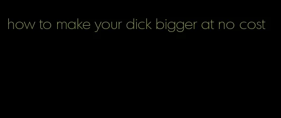 how to make your dick bigger at no cost