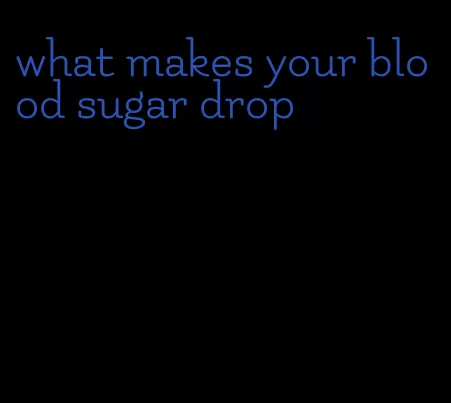 what makes your blood sugar drop