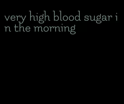 very high blood sugar in the morning