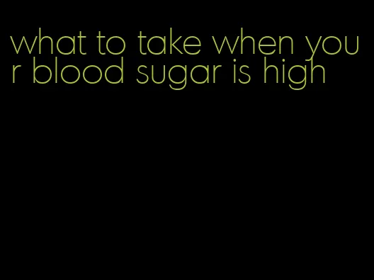 what to take when your blood sugar is high