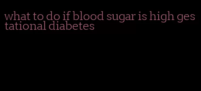 what to do if blood sugar is high gestational diabetes