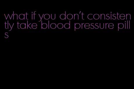 what if you don't consistently take blood pressure pills