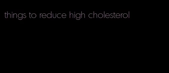things to reduce high cholesterol
