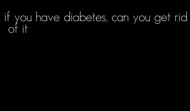 if you have diabetes, can you get rid of it